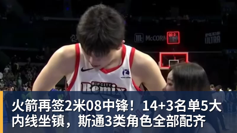 火箭再签2米08中锋!14+3名单5大内线坐镇,斯通3类角色全部配齐