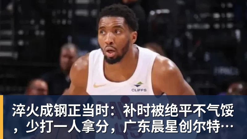 淬火成钢正当时：补时被绝平不气馁，少打一人拿分，广东晨星创尔特青年军硬仗中汲取冲乙力量