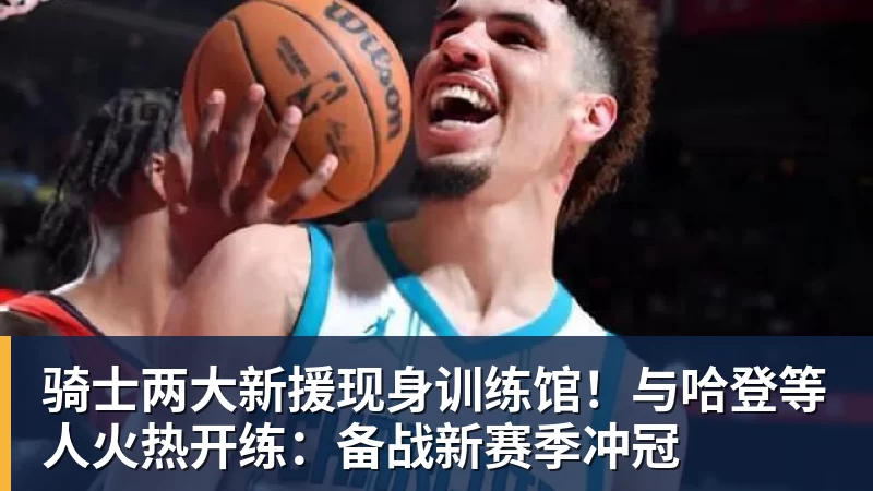 爱游戏体育骑士两大新援现身训练馆!与哈登等人火热开练:备战新赛季冲冠
