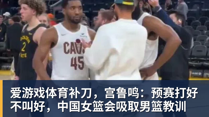 爱游戏体育补刀，宫鲁鸣：预赛打好不叫好，中国女篮会吸取男篮教训