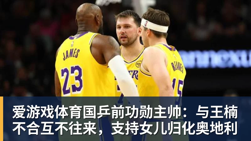 爱游戏体育国乒前功勋主帅:与王楠不合互不往来,支持女儿归化奥地利