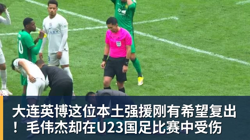 大连英博这位本土强援刚有希望复出！毛伟杰却在U23国足比赛中受伤